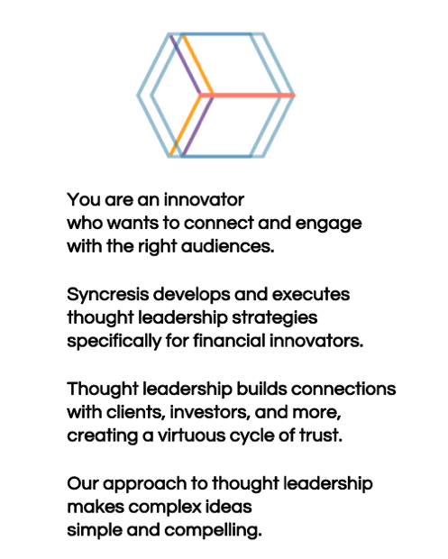 You are an innovator who wants to connect and engage with the right audiences. Syncresis develops and executes thought leadership strategies specifically for financial innovators. Thought leadership builds connections with clients, investors, and more, creating a virtuous cycle of trust. Our approach to thought leadership makes complex ideas simple and compelling.